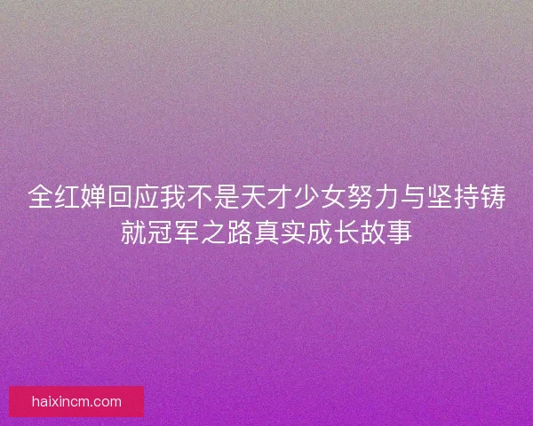 全红婵回应我不是天才少女努力与坚持铸就冠军之路真实成长故事
