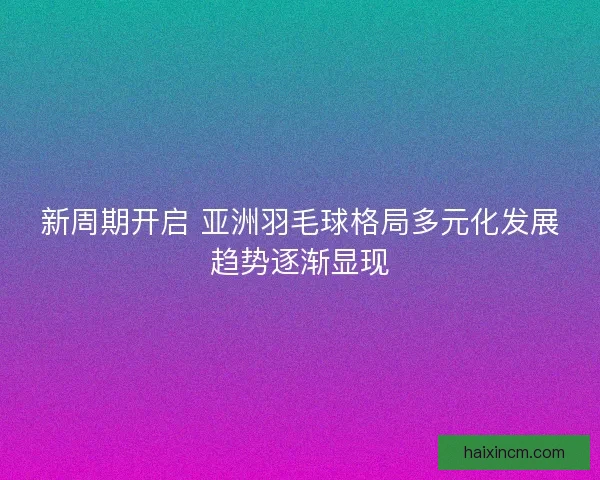 新周期开启 亚洲羽毛球格局多元化发展趋势逐渐显现