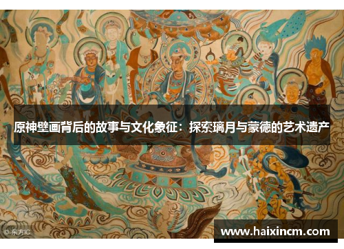 原神壁画背后的故事与文化象征：探索璃月与蒙德的艺术遗产